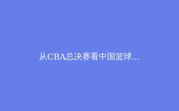 从CBA总决赛看中国篮球的战术革命与青训隐忧 - 3